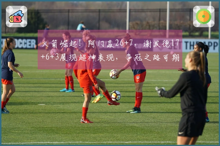 火箭崛起！阿门轰26+7，谢泼德17+6+3展现超神表现，争冠之路可期
