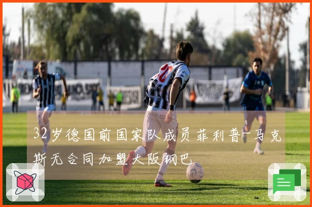 32岁德国前国家队成员菲利普-马克斯无合同加盟大阪钢巴