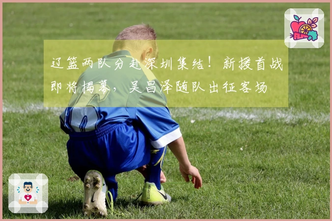 辽篮两队分赴深圳集结！新援首战即将揭幕，吴昌泽随队出征客场