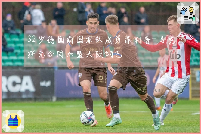 32岁德国前国家队成员菲利普-马克斯无合同加盟大阪钢巴