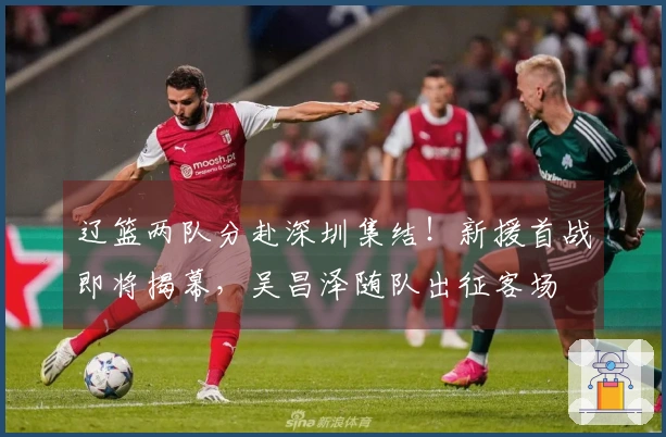 辽篮两队分赴深圳集结！新援首战即将揭幕，吴昌泽随队出征客场