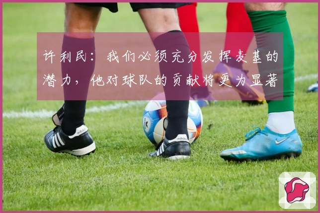 许利民：我们必须充分发挥麦基的潜力，他对球队的贡献将更为显著