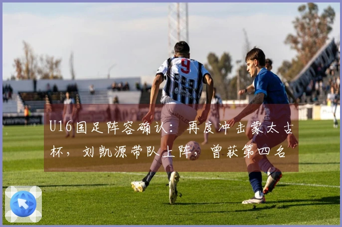 U16国足阵容确认：再度冲击蒙太古杯，刘凯源带队上阵，曾获第四名佳绩