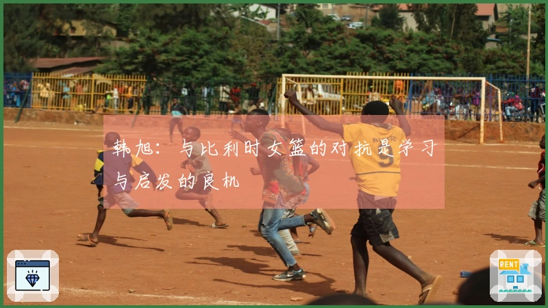 韩旭：与比利时女篮的对抗是学习与启发的良机