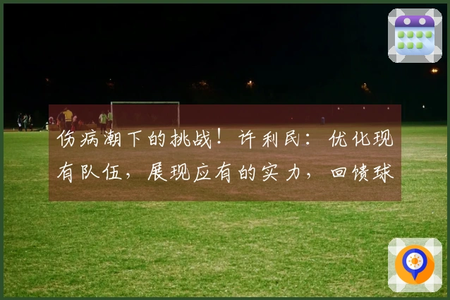 伤病潮下的挑战！许利民：优化现有队伍，展现应有的实力，回馈球迷