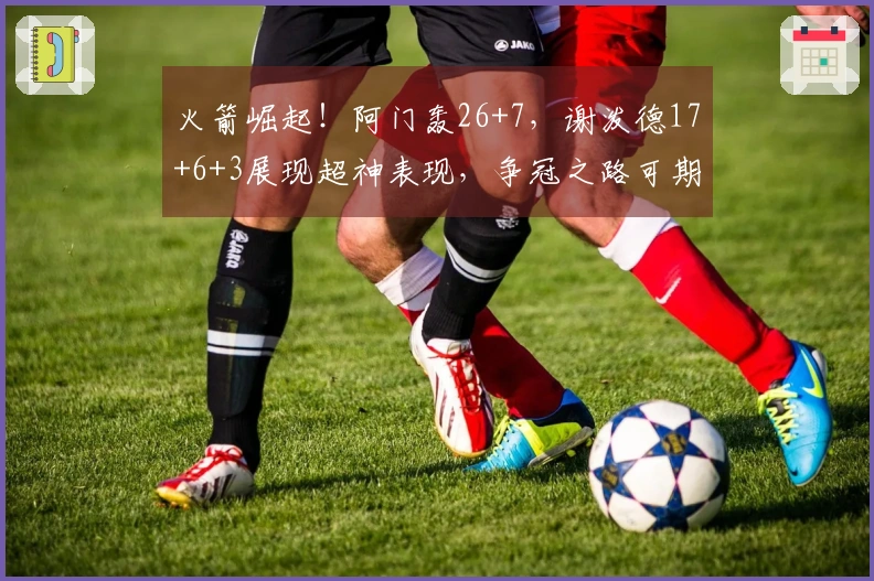 火箭崛起！阿门轰26+7，谢泼德17+6+3展现超神表现，争冠之路可期