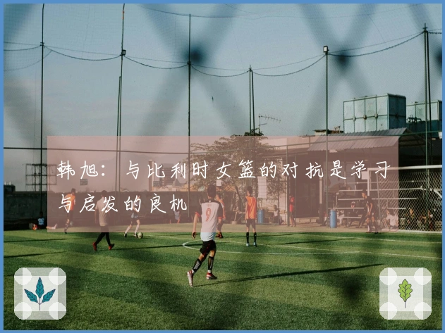 韩旭：与比利时女篮的对抗是学习与启发的良机