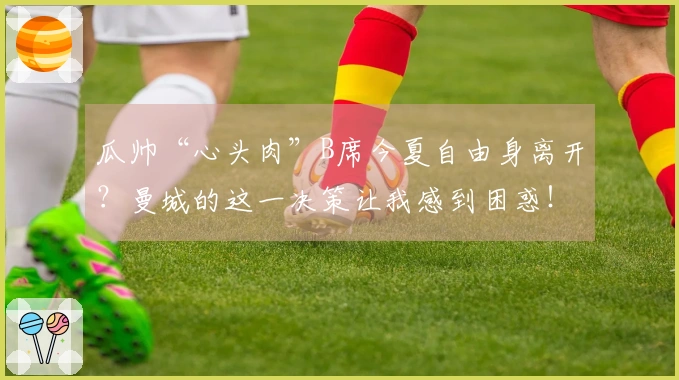 瓜帅“心头肉”B席今夏自由身离开？曼城的这一决策让我感到困惑！